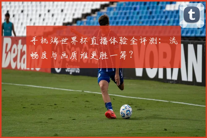 手机端世界杯直播体验全评测:流畅度与画质谁更胜一筹?
