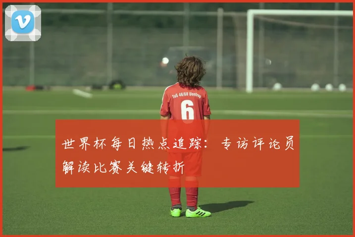 世界杯每日热点追踪：专访评论员解读比赛关键转折