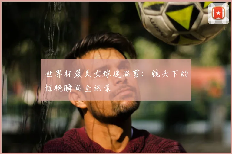 世界杯最美女球迷混剪：镜头下的惊艳瞬间全记录