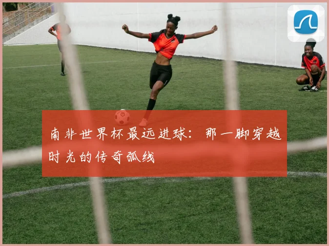 南非世界杯最远进球:那一脚穿越时光的传奇弧线