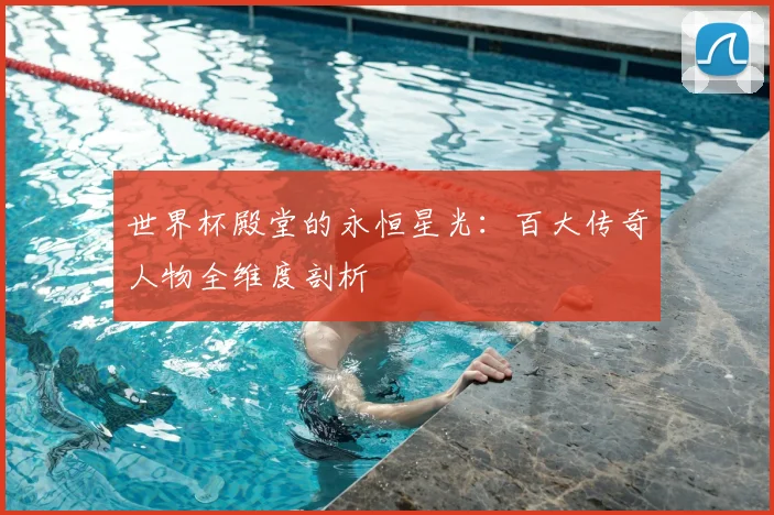世界杯殿堂的永恒星光：百大传奇人物全维度剖析