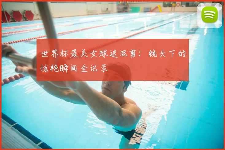 世界杯最美女球迷混剪：镜头下的惊艳瞬间全记录