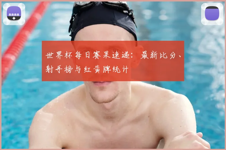 世界杯每日赛果速递：最新比分、射手榜与红黄牌统计