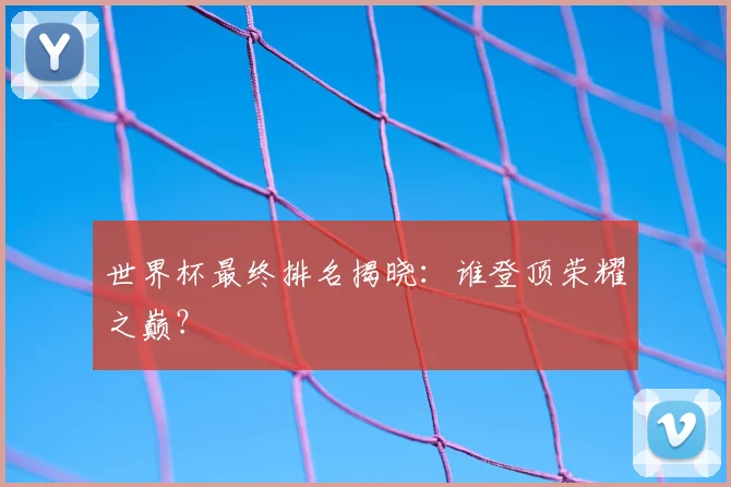 世界杯最终排名揭晓：谁登顶荣耀之巅？