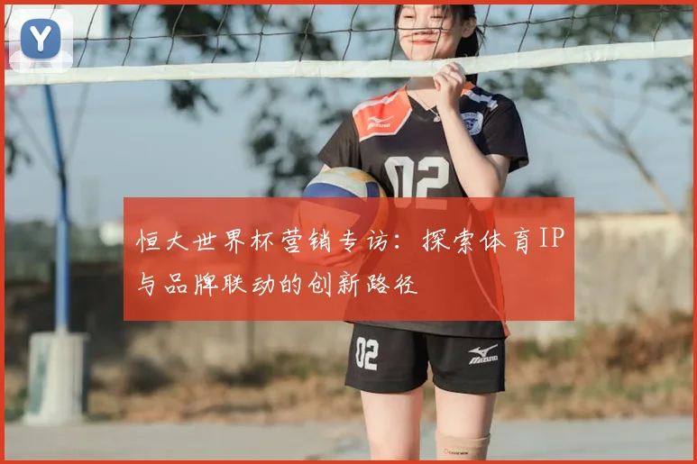 恒大世界杯营销专访：探索体育IP与品牌联动的创新路径