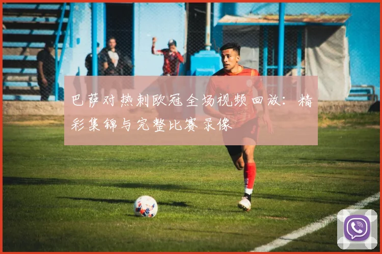 巴萨对热刺欧冠全场视频回放：精彩集锦与完整比赛录像