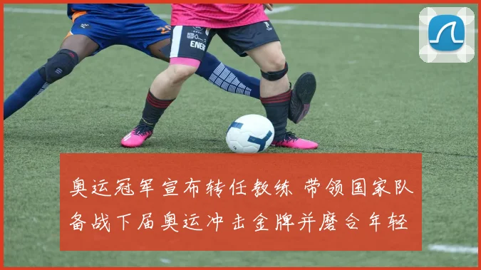 奥运冠军宣布转任教练 带领国家队备战下届奥运冲击金牌并磨合年轻阵容