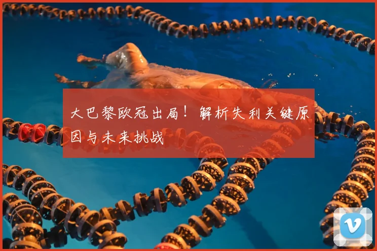 大巴黎欧冠出局！解析失利关键原因与未来挑战