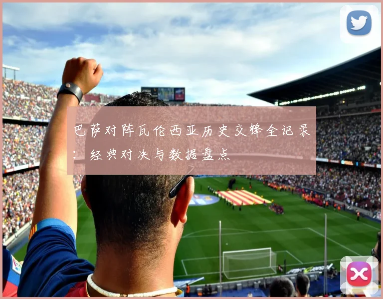 巴萨对阵瓦伦西亚历史交锋全记录：经典对决与数据盘点