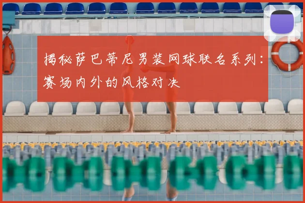 揭秘萨巴蒂尼男装网球联名系列：赛场内外的风格对决