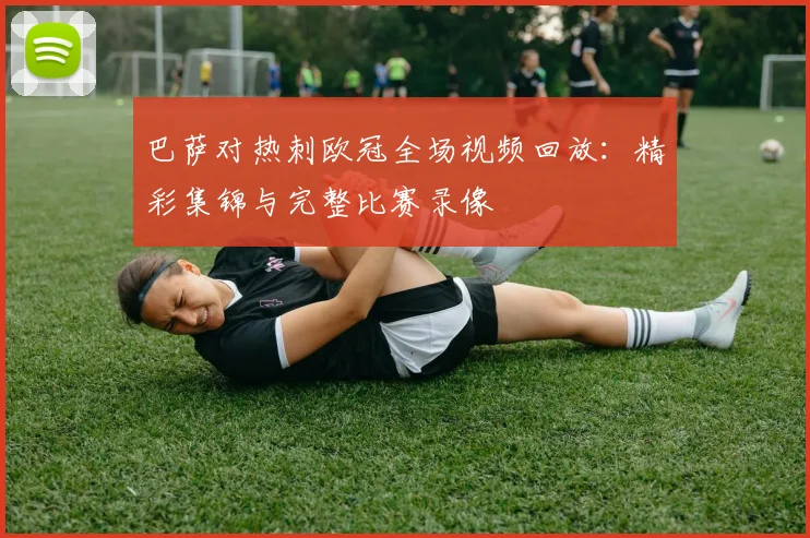 巴萨对热刺欧冠全场视频回放：精彩集锦与完整比赛录像