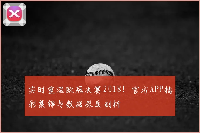 实时重温欧冠决赛2018！官方APP精彩集锦与数据深度剖析