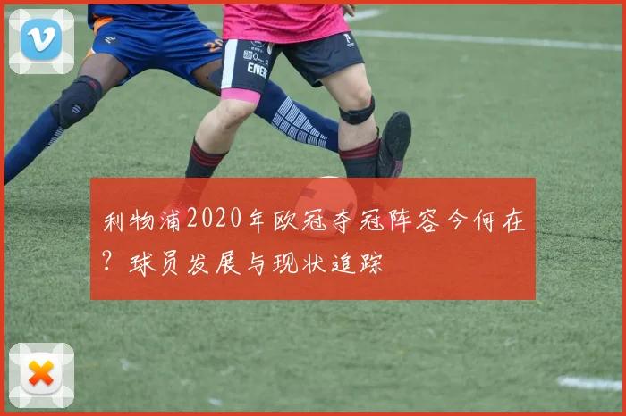 利物浦2020年欧冠夺冠阵容今何在？球员发展与现状追踪