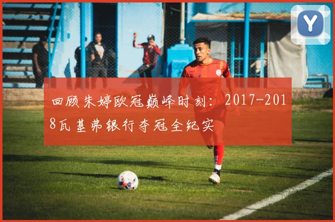 回顾朱婷欧冠巅峰时刻：2017-2018瓦基弗银行夺冠全纪实