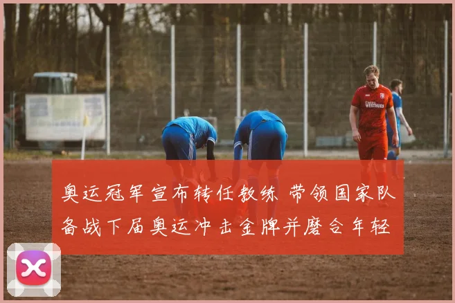 奥运冠军宣布转任教练 带领国家队备战下届奥运冲击金牌并磨合年轻阵容