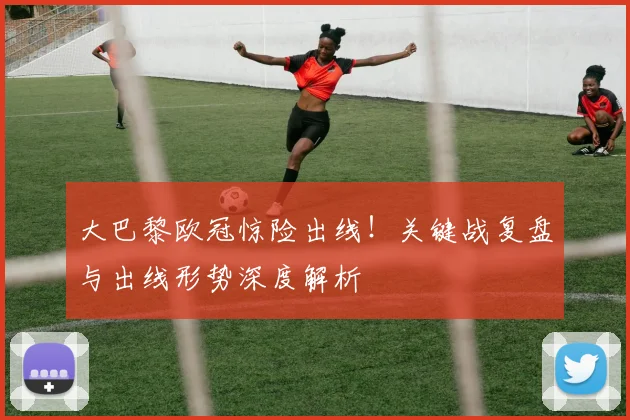 大巴黎欧冠惊险出线！关键战复盘与出线形势深度解析