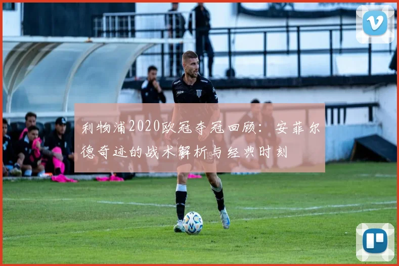 利物浦2020欧冠夺冠回顾：安菲尔德奇迹的战术解析与经典时刻