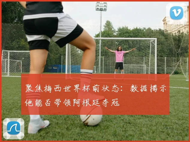 聚焦梅西世界杯前状态：数据揭示他能否带领阿根廷夺冠