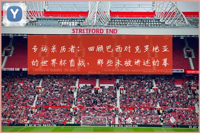专访亲历者：回顾巴西对克罗地亚的世界杯首战，那些未被讲述的幕后故事